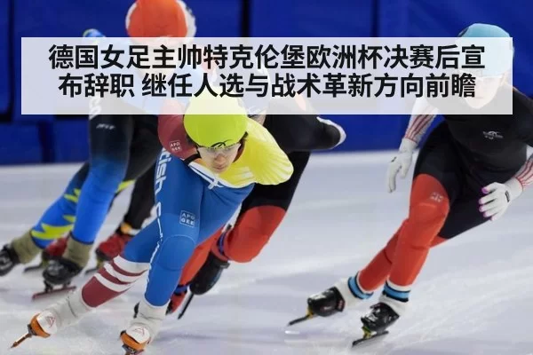 德国女足主帅特克伦堡欧洲杯决赛后宣布辞职 继任人选与战术革新方向前瞻