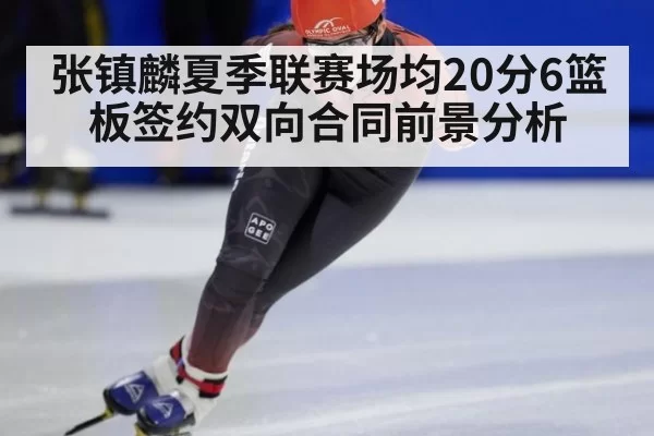 张镇麟夏季联赛场均20分6篮板签约双向合同前景分析