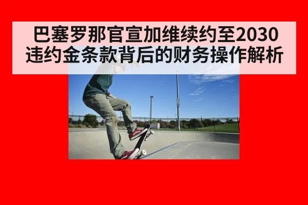 巴塞罗那官宣加维续约至2030 违约金条款背后的财务操作解析